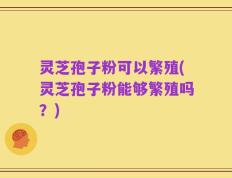 灵芝孢子粉可以繁殖(灵芝孢子粉能够繁殖吗？)