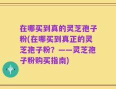 在哪买到真的灵芝孢子粉(在哪买到真正的灵芝孢子粉？——灵芝孢子粉购买指南)