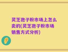灵芝孢子粉市场上怎么卖的(灵芝孢子粉市场销售方式分析)