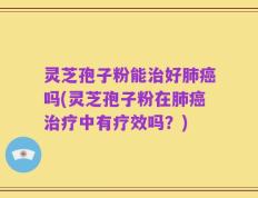 灵芝孢子粉能治好肺癌吗(灵芝孢子粉在肺癌治疗中有疗效吗？)