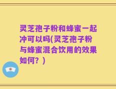 灵芝孢子粉和蜂蜜一起冲可以吗(灵芝孢子粉与蜂蜜混合饮用的效果如何？)