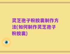 灵芝孢子粉胶囊制作方法(如何制作灵芝孢子粉胶囊)