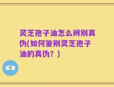 灵芝孢子油怎么辨别真伪(如何鉴别灵芝孢子油的真伪？)