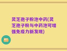 灵芝孢子粉泡中药(灵芝孢子粉与中药泡可增强免疫力新发现)