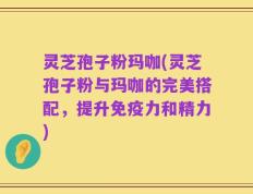 灵芝孢子粉玛咖(灵芝孢子粉与玛咖的完美搭配，提升免疫力和精力)