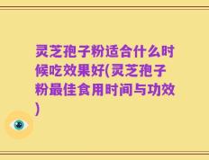 灵芝孢子粉适合什么时候吃效果好(灵芝孢子粉最佳食用时间与功效)