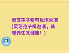 灵芝孢子粉可以泡米酒(灵芝孢子粉泡酒，美味养生又健康！)