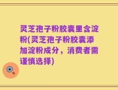 灵芝孢子粉胶囊里含淀粉(灵芝孢子粉胶囊添加淀粉成分，消费者需谨慎选择)