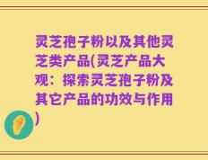 灵芝孢子粉以及其他灵芝类产品(灵芝产品大观：探索灵芝孢子粉及其它产品的功效与作用)