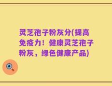 灵芝孢子粉灰分(提高免疫力！健康灵芝孢子粉灰，绿色健康产品)