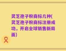 灵芝孢子粉商标几种(灵芝孢子粉商标注册成功，开启全球销售新局面)