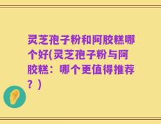 灵芝孢子粉和阿胶糕哪个好(灵芝孢子粉与阿胶糕：哪个更值得推荐？)