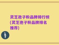 灵芝孢子粉品牌排行榜(灵芝孢子粉品牌排名推荐)