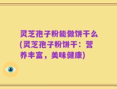 灵芝孢子粉能做饼干么(灵芝孢子粉饼干：营养丰富，美味健康)