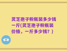 灵芝孢子粉瓶装多少钱一斤(灵芝孢子粉瓶装价格，一斤多少钱？)