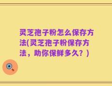 灵芝孢子粉怎么保存方法(灵芝孢子粉保存方法，助你保鲜多久？)