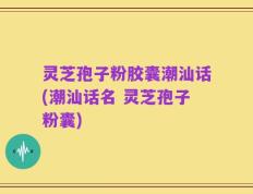 灵芝孢子粉胶囊潮汕话(潮汕话名 灵芝孢子粉囊)
