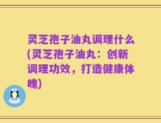 灵芝孢子油丸调理什么(灵芝孢子油丸：创新调理功效，打造健康体魄)