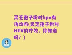 灵芝孢子粉对hpv有功效吗(灵芝孢子粉对HPV的疗效，你知道吗？)