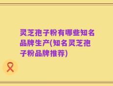 灵芝孢子粉有哪些知名品牌生产(知名灵芝孢子粉品牌推荐)