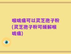 喉咙痛可以灵芝孢子粉(灵芝孢子粉可缓解喉咙痛)