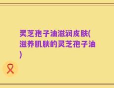 灵芝孢子油滋润皮肤(滋养肌肤的灵芝孢子油)