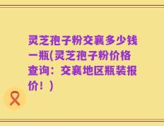 灵芝孢子粉交襄多少钱一瓶(灵芝孢子粉价格查询：交襄地区瓶装报价！)