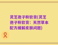 灵芝孢子粉软膏(灵芝孢子粉软膏：天然草本配方缓解皮肤问题)
