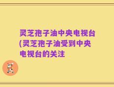 灵芝孢子油中央电视台(灵芝孢子油受到中央电视台的关注