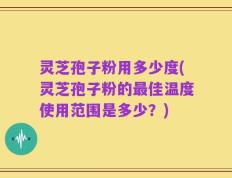 灵芝孢子粉用多少度(灵芝孢子粉的最佳温度使用范围是多少？)