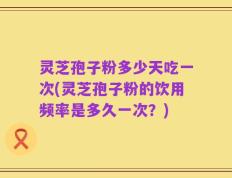灵芝孢子粉多少天吃一次(灵芝孢子粉的饮用频率是多久一次？)