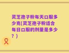 灵芝孢子粉每天口服多少克(灵芝孢子粉适合每日口服的剂量是多少？)