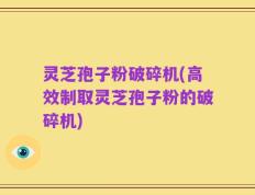 灵芝孢子粉破碎机(高效制取灵芝孢子粉的破碎机)