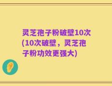 灵芝孢子粉破壁10次(10次破壁，灵芝孢子粉功效更强大)