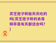 灵芝孢子粉能天天吃的吗(灵芝孢子粉的食用频率是每天都适合吗？)