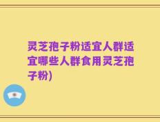 灵芝孢子粉适宜人群适宜哪些人群食用灵芝孢子粉)