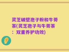 灵芝破壁孢子粉和牛蒡茶(灵芝孢子与牛蒡茶：双重养护功效)