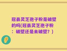 冠县灵芝孢子粉是破壁的吗(冠县灵芝孢子粉：破壁还是未破壁？)