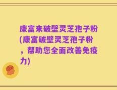 康富来破壁灵芝孢子粉(康富破壁灵芝孢子粉，帮助您全面改善免疫力)