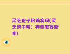 灵芝孢子粉美容吗(灵芝孢子粉：神奇美容新宠)