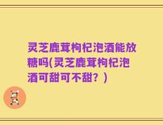 灵芝鹿茸枸杞泡酒能放糖吗(灵芝鹿茸枸杞泡酒可甜可不甜？)