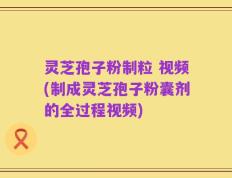 灵芝孢子粉制粒 视频(制成灵芝孢子粉囊剂的全过程视频)
