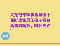 灵芝孢子粉和桑黄哪个更好比较灵芝孢子粉和桑黄的功效，哪种更好)
