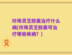 珍珠灵芝胶囊治疗什么病(珍珠灵芝胶囊可治疗哪些疾病？)