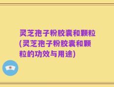 灵芝孢子粉胶囊和颗粒(灵芝孢子粉胶囊和颗粒的功效与用途)