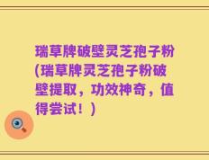 瑞草牌破壁灵芝孢子粉(瑞草牌灵芝孢子粉破壁提取，功效神奇，值得尝试！)