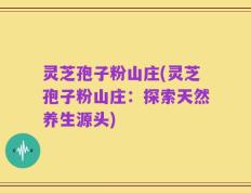 灵芝孢子粉山庄(灵芝孢子粉山庄：探索天然养生源头)