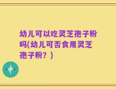 幼儿可以吃灵芝孢子粉吗(幼儿可否食用灵芝孢子粉？)