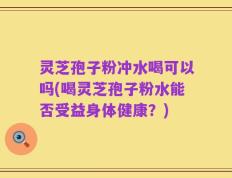 灵芝孢子粉冲水喝可以吗(喝灵芝孢子粉水能否受益身体健康？)