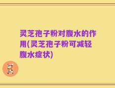 灵芝孢子粉对腹水的作用(灵芝孢子粉可减轻腹水症状)
